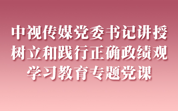 中视传媒党委书记讲授树立和践行正确政绩观 学习教育专题党课